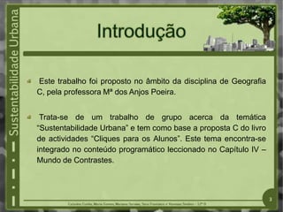 Este trabalho foi proposto no âmbito da disciplina de Geografia
C, pela professora Mª dos Anjos Poeira.
Trata-se de um trabalho de grupo acerca da temática
“Sustentabilidade Urbana” e tem como base a proposta C do livro
de actividades “Cliques para os Alunos”. Este tema encontra-se
integrado no conteúdo programático leccionado no Capítulo IV –
Mundo de Contrastes.
3
 