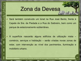 Será também construído um túnel na Rua José Bento, frente à
Capela da Sra. da Piedade e a Rua do Saibreiro, bem como um
parque de estacionamento subterrâneo.
À superfície nascerão alguns edifícios de utilização mista –
comércio, serviços e habitação – serão criadas novas zonas de
estar, com intervenção ao nível dos pavimentos, iluminação e
mobiliário urbano.
39
 