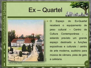 O Espaço do Ex-Quartel
receberá o equipamento de
peso cultural – Centro de
Cultura Contemporânea - ,
estando previsto um grande
espaço destinado a funções
expositivas e culturais / centro
de arte moderna, auditório para
música de câmara, pista de gelo
e cafetaria.
Vista do Antigo Quartel
Fonte:http://upload.wikimedia.org/wikipedia/commons/thumb/b/b8/LocalCasteloBranco.svg/250pxLocalCasteloBranco.svg
.png&imgl
40
 