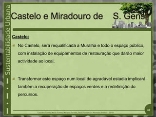 Castelo:
No Castelo, será requalificada a Muralha e todo o espaço público,
com instalação de equipamentos de restauração que darão maior
actividade ao local.
Transformar este espaço num local de agradável estadia implicará
também a recuperação de espaços verdes e a redefinição do
percursos.
42
 