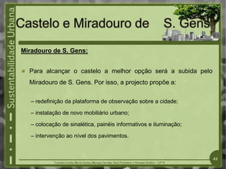Miradouro de S. Gens:
Para alcançar o castelo a melhor opção será a subida pelo
Miradouro de S. Gens. Por isso, a projecto propõe a:
– redefinição da plataforma de observação sobre a cidade;
– instalação de novo mobiliário urbano;
– colocação de sinalética, painéis informativos e iluminação;
– intervenção ao nível dos pavimentos.
43
 