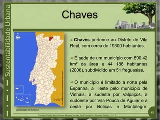Chaves
http://www.skyscrapercity.com/showthread.php?t=575961
Chaves pertence ao Distrito de Vila
Real, com cerca de 19300 habitantes.
É sede de um município com 590,42
km² de área e 44 186 habitantes
(2006), subdividido em 51 freguesias.
O município é limitado a norte pela
Espanha, a leste pelo município de
Vinhais, a sudeste por Valpaços, a
sudoeste por Vila Pouca de Aguiar e a
oeste por Boticas e Montalegre.
Localização de Chaves
45
 