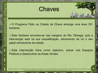 Chaves
O Programa Polis na Cidade de Chave abrange uma área 351
hectares.
Este hectares encontra-se nas margens do Rio Tâmega, pois a
intervenção está na sua requalificação, devolvendo ao rio o seu
papel estruturante da cidade.
Esta intervenção tinha como objectivo, actuar nos Espaços
Públicos e desenvolver as Áreas Verdes.
46
 