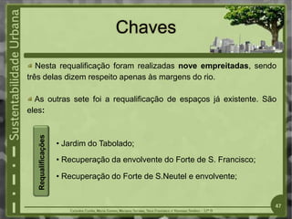 Chaves
Nesta requalificação foram realizadas nove empreitadas, sendo
três delas dizem respeito apenas às margens do rio.
As outras sete foi a requalificação de espaços já existente. São
eles:
• Jardim do Tabolado;
• Recuperação da envolvente do Forte de S. Francisco;
• Recuperação do Forte de S.Neutel e envolvente;
47
Requalificações
 