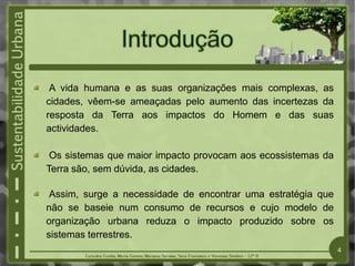 A vida humana e as suas organizações mais complexas, as
cidades, vêem-se ameaçadas pelo aumento das incertezas da
resposta da Terra aos impactos do Homem e das suas
actividades.
Os sistemas que maior impacto provocam aos ecossistemas da
Terra são, sem dúvida, as cidades.
Assim, surge a necessidade de encontrar uma estratégia que
não se baseie num consumo de recursos e cujo modelo de
organização urbana reduza o impacto produzido sobre os
sistemas terrestres.
4
 