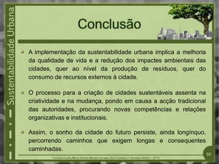 52
A implementação da sustentabilidade urbana implica a melhoria
da qualidade de vida e a redução dos impactes ambientais das
cidades, quer ao nível da produção de resíduos, quer do
consumo de recursos externos à cidade.
O processo para a criação de cidades sustentáveis assenta na
criatividade e na mudança, pondo em causa a acção tradicional
das autoridades, procurando novas competências e relações
organizativas e institucionais.
Assim, o sonho da cidade do futuro persiste, ainda longínquo,
percorrendo caminhos que exigem longas e consequentes
caminhadas.
 