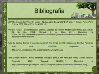 LOPES, António; CARVALHO, Marco – Global.com: Geografia C 12º ano. 1ª Edição. Porto: Porto
Editora, 2009. 978 – 972 – 0 – 41802 - 9
NUNES, Raquel - Sustentabilidade Urbana, Desafios do Homem Moderno [em linha]. [s.l], actual.
26 de Set. 2008. [Consult. 5 de Maio. 2011]. Disponível na
WWW:URL:http://www.ecologiaurbana.com.br/ecologia-urbana/sustentabilidade-urbana-
desafios-homem-moderno
Polis de Castelo Branco é “exemplo nacional” [Em linha]. Covilhã: Notícias da Covilhã. Fernando
Brito, 2009. [12/05/2011]. Disponível na
[http://www.noticiasdacovilha.pt/pt/artigos/show/scripts/core]
Polis Castelo Branco - Nova Biblioteca Municipal abre já em Abril [Em linha]. Castelo Branco:
Copyright, 2007. [Consult. 12/05/2011]. Disponível na
[http://centrodeportugal.blogspot.com/2007/03/polis-castelo-branco-nova-biblioteca.html]
53
 