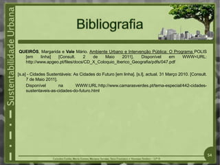 QUEIRÓS, Margarida e Vale Mário. Ambiente Urbano e Intervenção Pública: O Programa POLIS
[em linha] [Consult. 2 de Maio 2011]. Disponível em WWW<URL:
http://www.apgeo.pt/files/docs/CD_X_Coloquio_Iberico_Geografia/pdfs/047.pdf
[s.a] - Cidades Sustentáveis: As Cidades do Futuro [em linha]. [s.l], actual. 31 Março 2010. [Consult.
7 de Maio 2011].
Disponível na WWW:URL:http://www.camarasverdes.pt/tema-especial/442-cidades-
sustentaveis-as-cidades-do-futuro.html
54
 