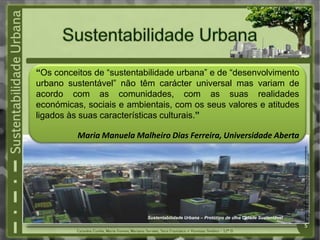 Fonte:http://www.greensavers.pt/2010/10/28/%E2%80%9Ca-sustentabilidade-
urbana-tem-uma-surpreendente-actualidade-empresarial%E2%80%9D
Sustentabilidade Urbana – Protótipo de uma Cidade Sustentável
“Os conceitos de “sustentabilidade urbana” e de “desenvolvimento
urbano sustentável” não têm carácter universal mas variam de
acordo com as comunidades, com as suas realidades
económicas, sociais e ambientais, com os seus valores e atitudes
ligados às suas características culturais.”
Maria Manuela Malheiro Dias Ferreira, Universidade Aberta
5
 