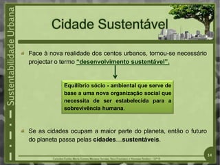 Face à nova realidade dos centos urbanos, tornou-se necessário
projectar o termo “desenvolvimento sustentável”.
Se as cidades ocupam a maior parte do planeta, então o futuro
do planeta passa pelas cidades…sustentáveis.
Equilíbrio sócio - ambiental que serve de
base a uma nova organização social que
necessita de ser estabelecida para a
sobrevivência humana.
14
 