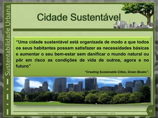 “Uma cidade sustentável está organizada de modo a que todos
os seus habitantes possam satisfazer as necessidades básicas
e aumentar o seu bem-estar sem danificar o mundo natural ou
pôr em risco as condições de vida de outros, agora e no
futuro”
“Creating Sustainable Cities, Green Books”.
15
 