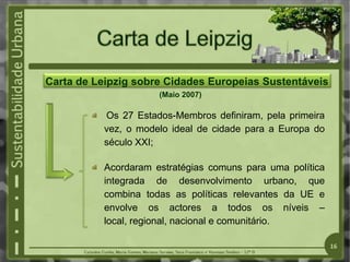 Carta de Leipzig sobre Cidades Europeias Sustentáveis
(Maio 2007)
Os 27 Estados-Membros definiram, pela primeira
vez, o modelo ideal de cidade para a Europa do
século XXI;
Acordaram estratégias comuns para uma política
integrada de desenvolvimento urbano, que
combina todas as políticas relevantes da UE e
envolve os actores a todos os níveis –
local, regional, nacional e comunitário.
16
 