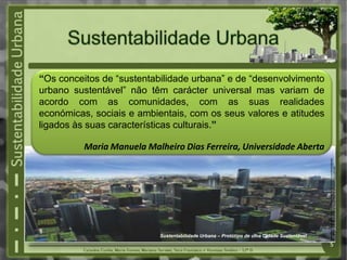 “Os conceitos de “sustentabilidade urbana” e de “desenvolvimento
urbano sustentável” não têm carácter universal mas variam de
acordo com as comunidades, com as suas realidades
económicas, sociais e ambientais, com os seus valores e atitudes
ligados às suas características culturais.”

          Maria Manuela Malheiro Dias Ferreira, Universidade Aberta




                                                                                           Fonte:http://www.greensavers.pt/2010/10/28/%E2%80%9Ca-sustentabilidade-
                                                                                           urbana-tem-uma-surpreendente-actualidade-empresarial%E2%80%9D
                           Sustentabilidade Urbana – Protótipo de uma Cidade Sustentável
                                                                                           5
 