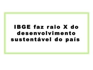 IBGE faz r aio X do
desenvolvimento
sustentável do país
 
