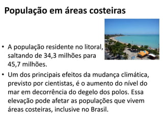 População em áreas costeiras
• A população residente no litoral,
saltando de 34,3 milhões para
45,7 milhões.
• Um dos principais efeitos da mudança climática,
previsto por cientistas, é o aumento do nível do
mar em decorrência do degelo dos polos. Essa
elevação pode afetar as populações que vivem
áreas costeiras, inclusive no Brasil.
 