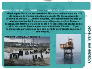 "Afinal, o petróleo é um recurso finito. Nós consumimos mais de 20% do petróleo do mundo, mas têm menos de 2% das reservas de petróleo do mundo .... Durante décadas, nós conhecemos os dias de petróleo barato e facilmente acessível foram contados. Durante décadas, nós falamos e falamos sobre a necessidade de acabar com o vício secular da América para os combustíveis fósseis .... E por décadas, não conseguimos agir com sentido de urgência que requer este desafio. " President Obama,EUA 25/6/2010 