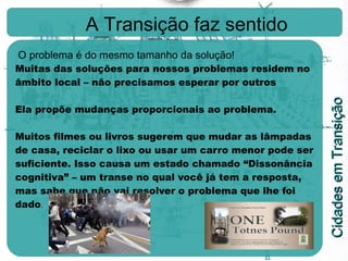 A Transição faz sentido O problema é do mesmo tamanho da solução!  Muitas das soluções para nossos problemas residem no âmbito local – não precisamos esperar por outros Ela propõe mudanças proporcionais ao problema. Muitos filmes ou livros sugerem que mudar as lâmpadas de casa, reciclar o lixo ou usar um carro menor pode ser suficiente. Isso causa um estado chamado “Dissonância cognitiva” – um transe no qual você já tem a resposta, mas sabe que não vai resolver o problema que lhe foi dado . 