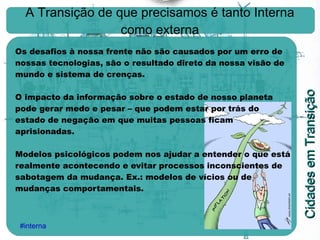 A Transição de que precisamos é tanto Interna como externa Os desafios à nossa frente não são causados por um erro de nossas tecnologias, são o resultado direto da nossa visão de mundo e sistema de crenças. O impacto da informação sobre o estado de nosso planeta pode gerar medo e pesar – que podem estar por trás do estado de negação em que muitas pessoas ficam aprisionadas. Modelos psicológicos podem nos ajudar a entender o que está realmente acontecendo e evitar processos inconscientes de sabotagem da mudança. Ex.: modelos de vícios ou de mudanças comportamentais.   #interna 