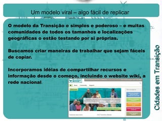 Um modelo viral – algo fácil de replicar   O modelo da Transição e simples e poderoso – e muitas comunidades de todos os tamanhos e localizações geográficas o estão testando por si próprias. Buscamos criar maneiras de trabalhar que sejam fáceis de copiar. Incorporamos idéias de compartilhar recursos e informação desde o começo, incluindo o website wiki, a rede nacional . 