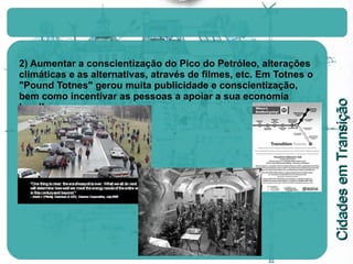2) Aumentar a conscientização do Pico do Petróleo, alterações climáticas e as alternativas, através de filmes, etc. Em Totnes o "Pound Totnes" gerou muita publicidade e conscientização, bem como incentivar as pessoas a apoiar a sua economia local! 
