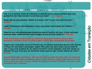 Cite 3 ou 4 sonhos, áreas de interesse ou talentos pouco desenvolvidos que você gostaria de dar mais atenção na sua futura jornada?   ----  5 minutos Quais são as suas maiores  fontes de energia vital? O que você está fazendo?   5 minutos Liste 3 frustrações enfrentadaspor você e que podem ter limitado seu objetivo .  5 minutos Observe sua comunidade/organização/movimento coletivo de cima. O que você está tentando fazer coletivamente nesse estágio da sua jornada coletiva?  5 minutos Pedir para fechar os olhos para as próximas  perguntas, feche os olhos e fazer apergunta, escrever. Feche os olhos e fazer a outra, tipo visualização em etapas! Imagine que você pode correr-em-frente para os últimos momentos da sua vida, quando é tempo de você fazer a passagem. Agora olhe para trás, para toda a sua jornada de vida. O que você gostaria de ver nesse momento? Quais pegadas você quer deixar no planeta? Do que você quer ser lembrado pelas pessoas que viverão depois de você?   5 minutos A partir deste lugar (no futuro), olhe para trás até sua atual situação como se estivesse olhando para uma pessoa diferente. Agora tente enfatizar e ajudar essa pessoa através de seu ponto de vista no futuro. Quais conselhos você daria? Enfatize e perceba, quais conselhos são?   5 minutos 