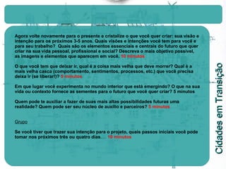 Agora volte novamente para o presente e cristalize o que você quer criar: sua visão e intenção para os próximos 3-5 anos. Quais visões e intenções você tem para você e para seu trabalho?  Quais são os elementos essenciais e centrais do futuro que quer criar na sua vida pessoal, profissional e social? Descreva o mais objetivo possível, as imagens e elementos que aparecem em você.  10 minutos O que você tem que deixar ir, qual é a coisa mais velha que deve morrer? Qual é a mais velha casca (comportamento, sentimentos, processos, etc.) que você precisa deixa ir (se liberar!)?  5 minutos Em que lugar você experimenta no mundo interior que está emergindo? O que na sua vida ou contexto fornece as sementes para o futuro que você quer criar?   5 minutos Quem pode te auxiliar a fazer de suas mais altas possibilidades futuras uma realidade? Quem pode ser seu núcleo de auxílio e parceiros?   5 minutos Grupo Se você tiver que trazer sua intenção para o projeto, quais passos iniciais você pode tomar nos próximos três ou quatro dias .…  10 minutos 