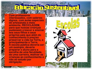 • Com professores
interessados, com salários
dignos, com aulas especiais
de artesanato e meio
ambiente, RECICLAGEM,
para que nossas crianças
pudessem crescer e ensinar
aos seus filhos e seus
próprios pais que além do
conhecimento é preciso
preservar a vida na Terra, e
principalmente a Terra.
A escola pública deveria ser
um exemplo, deveria
preparar o aluno para a
escolha de uma faculdade,
de uma carreira, motivar as
crianças ao conhecimento e
não ao estudo por
obrigação.

 