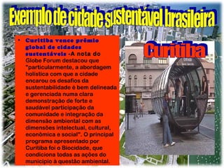 • Curitiba vence prêmio
global de cidades
sustentáveis - A nota do
Globe Forum destacou que
"particularmente, a abordagem
holística com que a cidade
encarou os desafios da
sustentabilidade é bem delineada
e gerenciada numa clara
demonstração de forte e
saudável participação da
comunidade e integração da
dimensão ambiental com as
dimensões intelectual, cultural,
econômica e social". O principal
programa apresentado por
Curitiba foi o Biocidade, que
condiciona todas as ações do
município à questão ambiental.

 