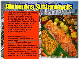 •

Grupos ambientais e agrícolas,
produtores e alguns dos
maiores compradores de
alimentos do mundo - entre
eles Wal-Mart, Sysco e Sodexo
– desenvolveram uma nova
aliança para incorporar a
sustentabilidade desde o
campo até a mesa, para
culturas especiais.

•

Mais de 30 empresas e
organizações nos EUA são os
membros do Stewardship Index for
Specialty Crops, índice que
desenvolverá um sistema para
otimizar a cadeia de fornecimento
para desenvolvimento, distribuição
e venda de diversas culturas
especiais - neste caso, um amplo
grupo de culturas, incluindo frutas,
legumes, nozes e horticulturas.

 
