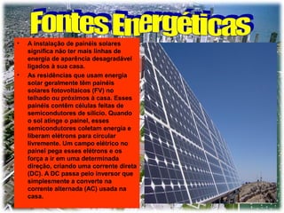 •

•

A instalação de painéis solares
significa não ter mais linhas de
energia de aparência desagradável
ligados à sua casa.
As residências que usam energia
solar geralmente têm painéis
solares fotovoltaicos (FV) no
telhado ou próximos à casa. Esses
painéis contêm células feitas de
semicondutores de silício. Quando
o sol atinge o painel, esses
semicondutores coletam energia e
liberam elétrons para circular
livremente. Um campo elétrico no
painel pega esses elétrons e os
força a ir em uma determinada
direção, criando uma corrente direta
(DC). A DC passa pelo inversor que
simplesmente a converte na
corrente alternada (AC) usada na
casa.

 