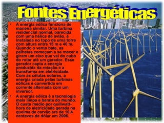 •

•

A energia eólica funciona de
maneira similar. Uma turbina
residencial normal, parecida
com uma hélice de avião, é
instalada no topo de uma torre
com altura entre 15 m e 40 m.
Quando o vento bate, as
palhetas começam a se mexer e
giram um eixo que vai do cubo
do rotor até um gerador. Esse
gerador capta a energia
produzida da rotação e a
transforma em eletricidade.
Com as células solares, a
energia criada pelas turbinas
eólicas é convertida em
corrente alternada com um
inversor.
A energia eólica é a tecnologia
mais limpa e barata do mundo.
O custo médio por quiliwatthora de eletricidade gerada na
queima de carvão era de 10,4
centavos de dólar em 2006.

 