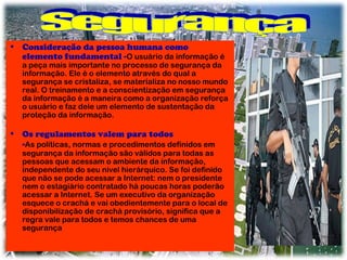 • Consideração da pessoa humana como
elemento fundamental -O usuário da informação é

a peça mais importante no processo de segurança da
informação. Ele é o elemento através do qual a
segurança se cristaliza, se materializa no nosso mundo
real. O treinamento e a conscientização em segurança
da informação é a maneira como a organização reforça
o usuário e faz dele um elemento de sustentação da
proteção da informação.

• Os regulamentos valem para todos

-As políticas, normas e procedimentos definidos em

segurança da informação são válidos para todas as
pessoas que acessam o ambiente da informação,
independente do seu nível hierárquico. Se foi definido
que não se pode acessar a Internet: nem o presidente
nem o estagiário contratado há poucas horas poderão
acessar a Internet. Se um executivo da organização
esquece o crachá e vai obedientemente para o local de
disponibilização de crachá provisório, significa que a
regra vale para todos e temos chances de uma
segurança

 