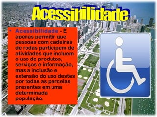 • Acessibilidade - É
apenas permitir que
pessoas com cadeiras
de rodas participem de
atividades que incluem
o uso de produtos,
serviços e informação,
mas a inclusão e
extensão do uso destes
por todas as parcelas
presentes em uma
determinada
população.

 