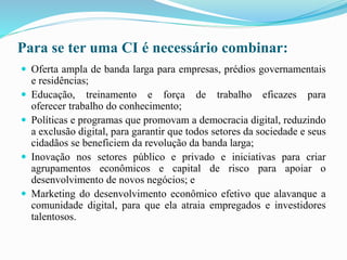 Para se ter uma CI é necessário combinar:
 Oferta ampla de banda larga para empresas, prédios governamentais
e residências;
 Educação, treinamento e força de trabalho eficazes para
oferecer trabalho do conhecimento;
 Políticas e programas que promovam a democracia digital, reduzindo
a exclusão digital, para garantir que todos setores da sociedade e seus
cidadãos se beneficiem da revolução da banda larga;
 Inovação nos setores público e privado e iniciativas para criar
agrupamentos econômicos e capital de risco para apoiar o
desenvolvimento de novos negócios; e
 Marketing do desenvolvimento econômico efetivo que alavanque a
comunidade digital, para que ela atraia empregados e investidores
talentosos.
 