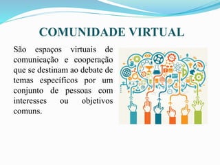 COMUNIDADE VIRTUAL
São espaços virtuais de
comunicação e cooperação
que se destinam ao debate de
temas específicos por um
conjunto de pessoas com
interesses ou objetivos
comuns.
 