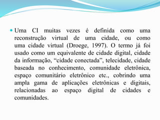  Uma CI muitas vezes é definida como uma
reconstrução virtual de uma cidade, ou como
uma cidade virtual (Droege, 1997). O termo já foi
usado como um equivalente de cidade digital, cidade
da informação, “cidade conectada”, telecidade, cidade
baseada no conhecimento, comunidade eletrônica,
espaço comunitário eletrônico etc., cobrindo uma
ampla gama de aplicações eletrônicas e digitais,
relacionadas ao espaço digital de cidades e
comunidades.
 