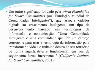  Um outro significado foi dado pela World Foundation
for Smart Communities (ou "Fundação Mundial de
Comunidades Inteligentes"), que associa cidades
digitais ao crescimento inteligente, um tipo de
desenvolvimento baseado nas tecnologias da
informação e comunicação. "Uma Comunidade
Inteligente é uma comunidade que fez um esforço
consciente para usar a tecnologia da informação para
transformar a vida e o trabalho dentro de seu território
de forma significativa e fundamental, em vez de
seguir uma forma incremental" (California Institute
for Smart Communities, 2001).
 