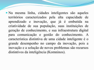  Na mesma linha, cidades inteligentes são aqueles
territórios caracterizados pela alta capacidade de
aprendizado e inovação, que já é embutida na
criatividade de sua população, suas instituições de
geração de conhecimento, e sua infraestrutura digital
para comunicação e gestão do conhecimento. A
característica distintiva de uma cidade inteligente é o
grande desempenho no campo da inovação, pois a
inovação e a solução de novos problemas são recursos
distintivos da inteligência (Komninos).
 