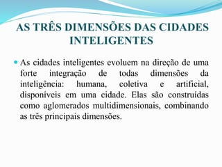 AS TRÊS DIMENSÕES DAS CIDADES
INTELIGENTES
 As cidades inteligentes evoluem na direção de uma
forte integração de todas dimensões da
inteligência: humana, coletiva e artificial,
disponíveis em uma cidade. Elas são construídas
como aglomerados multidimensionais, combinando
as três principais dimensões.
 