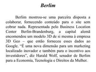 Berlim
Berlim mostrou-se uma parceira disposta a
colaborar, fornecendo conteúdo para o site sem
cobrar nada. Representada pelo Business Location
Center Berlin-Brandenburg, a capital alemã
encomendou um modelo 3D de si mesma à empresa
3D Geo – que então forneceu esses dados ao
Google. “É uma nova dimensão para um marketing
localizado inovador e também para o incentivo aos
investidores”, diz Harald Wolf, senador de Berlim
para a Economia, Tecnologia e Direitos da Mulher.
 