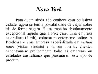 Nova York
Para quem ainda não conhece essa belíssima
cidade, agora se tem a possibilidade de viajar sobre
ela de forma segura. É um trabalho absolutamente
excepcional aquele que a Pixelcase, uma empresa
australiana (Perth), colocou recentemente online. A
Pixelcase é uma empresa especializada em virtual
tours (visitas virtuais) e na sua lista de clientes
encontram-se praticamente todas as empresas ou
entidades australianas que procuraram este tipo de
produto.
 