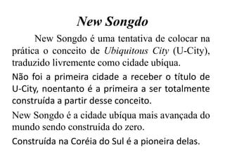 New Songdo
New Songdo é uma tentativa de colocar na
prática o conceito de Ubiquitous City (U-City),
traduzido livremente como cidade ubíqua.
Não foi a primeira cidade a receber o título de
U-City, noentanto é a primeira a ser totalmente
construída a partir desse conceito.
New Songdo é a cidade ubíqua mais avançada do
mundo sendo construída do zero.
Construída na Coréia do Sul é a pioneira delas.
 