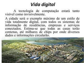 Vida digital
A tecnologia de computação estará tanto
visível como invisivelmente.
A cidade será o exemplo máximo de um estilo de
vida totalmente digital, com todos os sistemas de
informação de residências, empresas e serviços
conectados. Estima-se que todas as casas terão
centenas, até milhares de chips por onde diversos
dados e informações circularão.
 