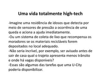 Uma vida totalmente high-tech
-Imagine uma residência de idosos que detecta por
meio de sensores de pressão a ocorrência de uma
queda e aciona a ajuda imediatamente.
-Ou um sistema de coleta de lixo que recompensa os
moradores se os materiais recicláveis forem
depositados no local adequado.
-Não seria incrível, por exemplo, ser avisado antes de
sair de casa qual o trajeto apresenta menos trânsito
e onde há vagas disponíveis?
-Essas são algumas das tarefas que uma U-City
poderia disponibilizar.
 
