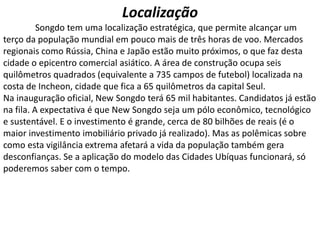 Localização
Songdo tem uma localização estratégica, que permite alcançar um
terço da população mundial em pouco mais de três horas de voo. Mercados
regionais como Rússia, China e Japão estão muito próximos, o que faz desta
cidade o epicentro comercial asiático. A área de construção ocupa seis
quilômetros quadrados (equivalente a 735 campos de futebol) localizada na
costa de Incheon, cidade que fica a 65 quilômetros da capital Seul.
Na inauguração oficial, New Songdo terá 65 mil habitantes. Candidatos já estão
na fila. A expectativa é que New Songdo seja um pólo econômico, tecnológico
e sustentável. E o investimento é grande, cerca de 80 bilhões de reais (é o
maior investimento imobiliário privado já realizado). Mas as polêmicas sobre
como esta vigilância extrema afetará a vida da população também gera
desconfianças. Se a aplicação do modelo das Cidades Ubíquas funcionará, só
poderemos saber com o tempo.
 