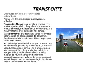 TRANSPORTE
Objetivos: diminuir o uso de veículos
automotivos.
Por ser um dos principais responsáveis pela
poluição.
Transportes Alternativos: a cidade contará com
um transporte público de qualidade por meio de
ônibus e metrôs, uma rede de 25 km de ciclovias e
inclusive transportes aquáticos nos canais.
Estacionamento: 5% das vagas serão reservadas
para veículos de baixa emissão de poluentes.
Quadras comerciais terão mais 5% das vagas para
carros com carona.
A cidade foi projetada de forma que os moradores
da cidade não gastem, a pé, mais de 12,5 minutos
para chegar às lojas, parques ou a um acesso ao
transporte público. Uma ponte liga o distrito ao
Aeroporto Internacional de Incheon um dos
maiores do mundo, tanto em número de
passageiros como em volume de carga. Incheon é
o caminho para um terço da população do planeta
em um voo de cerca de três horas.
 