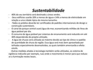 Sustentabilidade
- 40% do seu território será destinado a áreas verdes.
- -Seus edifícios usarão 20% a menos de água e 14% a menos de eletricidade em
relação a uma cidade típica do mesmo tamanho.
- -Todos os prédios deverão ter certificados de padrões internacionais de design e
construção sustentáveis.
- O canal do parque central usará água do mar, economizando milhões de litros de
água potável por dia.
- O consumo de água potável por sistemas de encanamento será reduzido em até
40% dependendo do projeto utilizado.
- A água de chuvas será utilizada ao máximo devido ao tipo de clima e o padrão
de quantidade de chuva da região. Essa água será mais bem aproveitada por
telhados especialmente desenvolvidos, os quais também amenizarão o efeito
estufa.
-Outras medidas aliadas à tecnologia também serão utilizadas, os sistema de
vigilância indicarão por exemplo, ruas onde o movimento é menor para que reduza-
se a iluminação nestes locais.
 