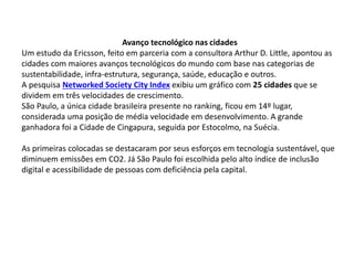 Avanço tecnológico nas cidades
Um estudo da Ericsson, feito em parceria com a consultora Arthur D. Little, apontou as
cidades com maiores avanços tecnológicos do mundo com base nas categorias de
sustentabilidade, infra-estrutura, segurança, saúde, educação e outros.
A pesquisa Networked Society City Index exibiu um gráfico com 25 cidades que se
dividem em três velocidades de crescimento.
São Paulo, a única cidade brasileira presente no ranking, ficou em 14º lugar,
considerada uma posição de média velocidade em desenvolvimento. A grande
ganhadora foi a Cidade de Cingapura, seguida por Estocolmo, na Suécia.
As primeiras colocadas se destacaram por seus esforços em tecnologia sustentável, que
diminuem emissões em CO2. Já São Paulo foi escolhida pelo alto índice de inclusão
digital e acessibilidade de pessoas com deficiência pela capital.
 