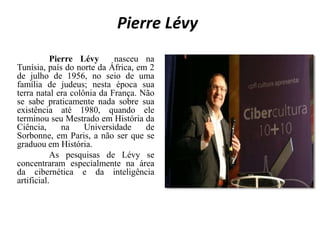 Pierre Lévy
Pierre Lévy nasceu na
Tunísia, país do norte da África, em 2
de julho de 1956, no seio de uma
família de judeus; nesta época sua
terra natal era colônia da França. Não
se sabe praticamente nada sobre sua
existência até 1980, quando ele
terminou seu Mestrado em História da
Ciência, na Universidade de
Sorbonne, em Paris, a não ser que se
graduou em História.
As pesquisas de Lévy se
concentraram especialmente na área
da cibernética e da inteligência
artificial.
 