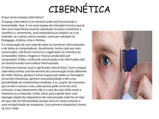 CIBERNÉTICA
O que seria o espaço cibernético?
O espaço cibernético é um terreno onde está funcionando a
humanidade, hoje. É um novo espaço de interação humana que já
tem uma importância enorme sobretudo no plano econômico e
científico e, certamente, essa importância vai ampliar-se e vai
estender-se a vários outros campos, como por exemplo na
Pedagogia, Estética, Arte e Política.
É a instauração de uma rede de todas as memórias informatizadas
e de todos os computadores. Atualmente, temos cada vez mais
conservados, sob forma numérica e registrados na memória do
computador, textos, imagens e músicas produzidos por
computador. Então, a esfera da comunicação e da informação está
se transformando numa esfera informatizada.
O interesse é pensar qual o significado cultural disso. Com o espaço
cibernético temos uma ferramenta de comunicação muito diferente
da mídia clássica, porque é nesse espaço que todas as mensagens
se tornam interativas, ganham uma plasticidade e têm uma
possibilidade de metamorfose imediata. E aí, a partir do momento
que se tem o acesso a isso, cada pessoa pode se tornar uma
emissora, o que obviamente não é o caso de uma mídia como a
imprensa ou a televisão. Então, daria para a gente fazer uma
tipologia rápida dos dispositivos de comunicação onde há um tipo
em que não há interatividade porque tem um centro emissor e
uma multiplicidade de receptores. Esse primeiro dispositivo chama-
se Um e Todo.
 